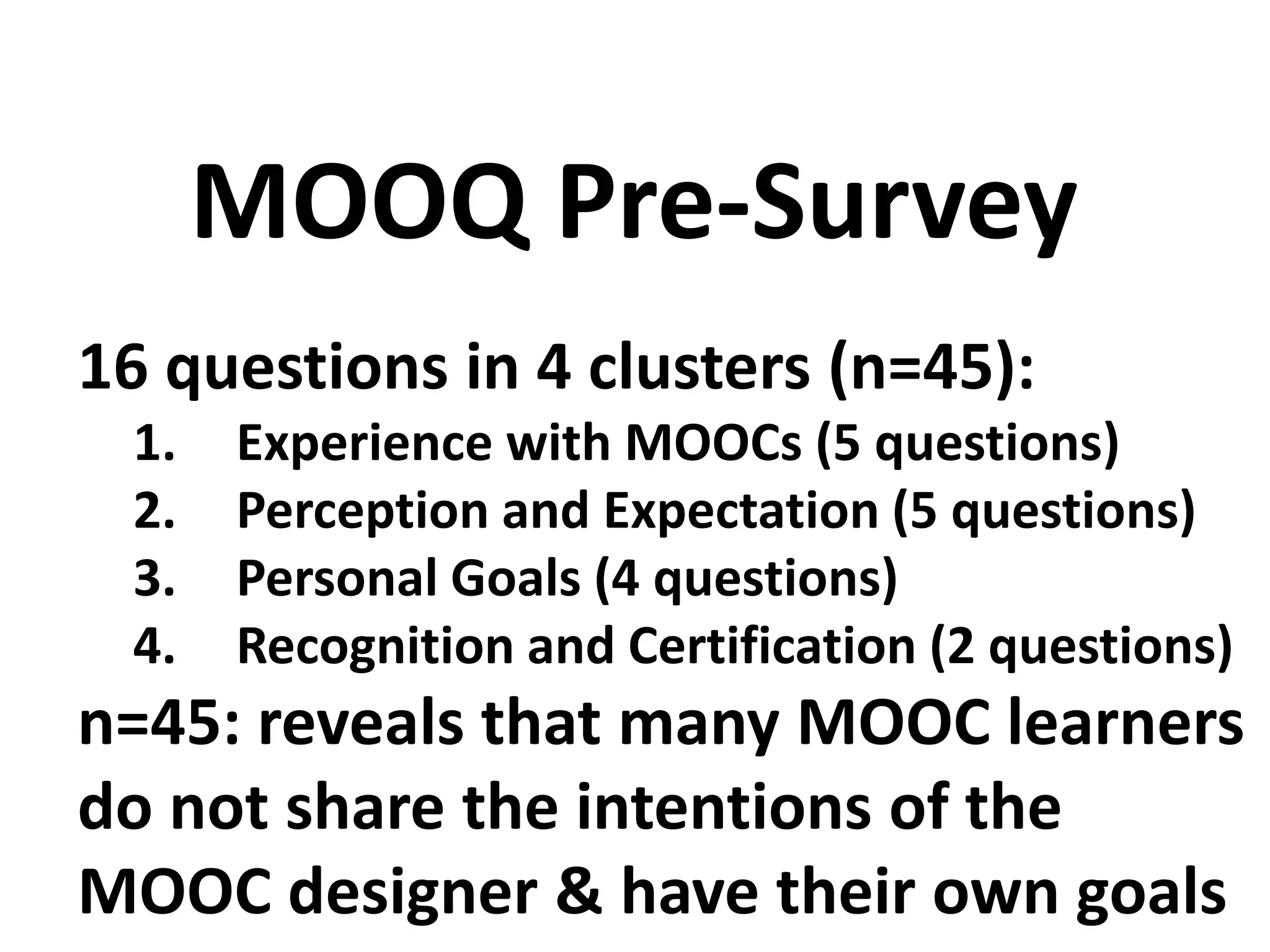 16 questions in 4 clusters (n=45):
1. Experience with MOOCs (5 questions)
2. Perception and Expectation (5 questions)
3. Personal Goals (4 questions)
4. Recognition and Certification (2 questions)
n=45: reveals that many MOOC learners
do not share the intentions of the
MOOC designer & have their own goals
MOOQ Pre-Survey
 