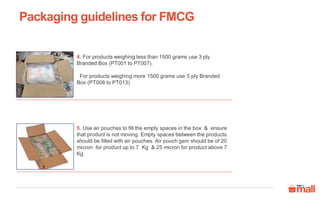 4. For products weighing less than 1500 grams use 3 ply
Branded Box (PT001 to PT007).
For products weighing more 1500 grams use 5 ply Branded
Box (PT008 to PT013)
5. Use air pouches to fill the empty spaces in the box & ensure
that product is not moving. Empty spaces between the products
should be filled with air pouches. Air pouch gsm should be of 20
micron for product up to 7 Kg & 25 micron for product above 7
Kg
Packaging guidelines for FMCG
 