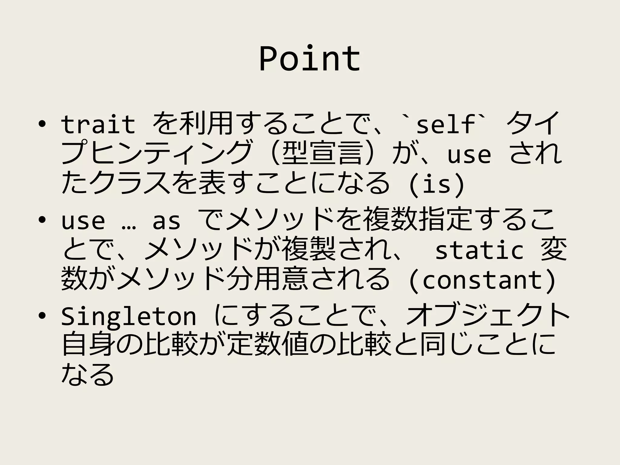 Point
• trait を利用することで、`self` タイ
プヒンティング（型宣言）が、use され
たクラスを表すことになる (is)
• use … as でメソッドを複数指定するこ
とで、メソッドが複製され、 static 変
数がメソッド分用意される (constant)
• Singleton にすることで、オブジェクト
自身の比較が定数値の比較と同じことに
なる
 