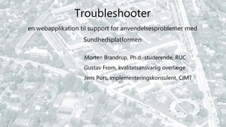 Troubleshooter
en webapplikation til support for anvendelsesproblemer med
Sundhedsplatformen
Morten Brandrup, Ph.d.-studerende, RUC
Gustav From, kvalitetsansvarlig overlæge
Jens Pors, implementeringskonsulent, CIMT
 