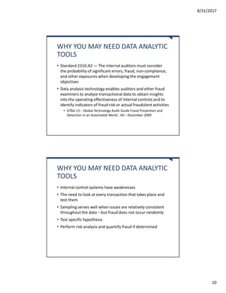 8/31/2017
10
WHY YOU MAY NEED DATA ANALYTIC
TOOLS
• Standard 2210.A2 — The internal auditors must consider
the probability of significant errors, fraud, non-compliance,
and other exposures when developing the engagement
objectives
• Data analysis technology enables auditors and other fraud
examiners to analyze transactional data to obtain insights
into the operating effectiveness of internal controls and to
identify indicators of fraud risk or actual fraudulent activities
• GTAG 13 – Global Technology Audit Guide Fraud Prevention and
Detection in an Automated World , IIA – December 2009
WHY YOU MAY NEED DATA ANALYTIC
TOOLS
• Internal control systems have weaknesses
• The need to look at every transaction that takes place and
test them
• Sampling serves well when issues are relatively consistent
throughout the data – but fraud does not occur randomly
• Test specific hypothesis
• Perform risk analysis and quantify fraud if determined
 