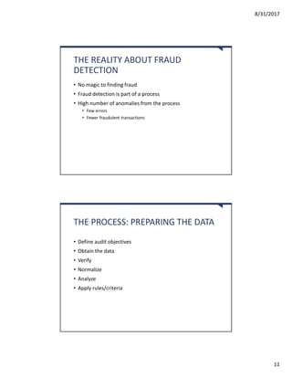 8/31/2017
11
THE REALITY ABOUT FRAUD
DETECTION
• No magic to finding fraud
• Fraud detection is part of a process
• High number of anomalies from the process
• Few errors
• Fewer fraudulent transactions
THE PROCESS: PREPARING THE DATA
• Define audit objectives
• Obtain the data
• Verify
• Normalize
• Analyze
• Apply rules/criteria
 