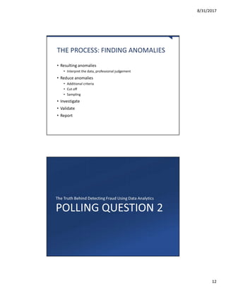 8/31/2017
12
THE PROCESS: FINDING ANOMALIES
• Resulting anomalies
• Interpret the data, professional judgement
• Reduce anomalies
• Additional criteria
• Cut off
• Sampling
• Investigate
• Validate
• Report
POLLING QUESTION 2
The Truth Behind Detecting Fraud Using Data Analytics
 