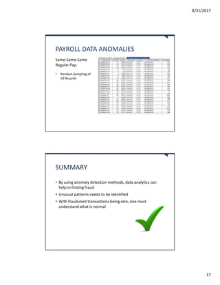 8/31/2017
17
PAYROLL DATA ANOMALIES
Same-Same-Same
Regular Pay:
• Random Sampling of
50 Records
SUMMARY
• By using anomaly detection methods, data analytics can
help in finding fraud
• Unusual patterns needs to be identified
• With fraudulent transactions being rare, one must
understand what is normal
 