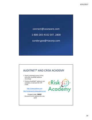 8/31/2017
19
connect@caseware.com
1-800-265-4332 EXT. 2800
sunder.gee@rtacorp.com
AUDITNET® AND CRISK ACADEMY
• Grants unlimited access to this
and other AuditNet webinar
recordings
• Previous AuditNet® webinars are
available on-demand for CPE
credit
http://criskacademy.com
http://ondemand.criskacademy.com
Coupon code: 50OFF
Discount on this webinar for one
week
 