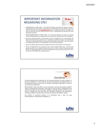 8/31/2017
2
IMPORTANT INFORMATION
REGARDING CPE!
• SUBSCRIBERS/SITE LICENSE USERS - If you attend the Webinar and answer the required number of
polling questions you will receive an email with the link to download your CPE certificate. The official
email for CPE will be issued via NoReply@gensend.io and it is important to white list this address. It is
from this email that your CPE credit will be sent. There is a processing fee to have your CPE credit
regenerated post event.
• NON-SUBSCRIBERS/NON-SITE LICENSE USERS - If you attend the Webinar and answer the required
number of polling questions and requested CPE you must pay a fee to receive your CPE. No exceptions!
• We cannot manually generate a CPE certificate as these are handled by our 3rd party provider. We
highly recommend that you work with your IT department to identify and correct any email delivery
issues prior to attending the Webinar. Issues would include blocks or spam filters in your email system
or a firewall that will redirect or not allow delivery of this email from Gensend.io
• Anyone may register, attend and view the Webinar without fees if they opted out of receiving CPE.
• We are not responsible for any connection, audio or other computer related issues. You must have
pop-ups enabled on you computer otherwise you will not be able to answer the polling questions
which occur approximately every 20 minutes. We suggest that if you have any pressing issues to see to
that you do so immediately after a polling question.
The views expressed by the presenters do not necessarily represent the views, positions, or
opinions of AuditNet® LLC. These materials, and the oral presentation accompanying them, are
for educational purposes only and do not constitute accounting or legal advice or create an
accountant-client relationship.
While AuditNet® makes every effort to ensure information is accurate and complete, AuditNet®
makes no representations, guarantees, or warranties as to the accuracy or completeness of the
information provided via this presentation. AuditNet® specifically disclaims all liability for any
claims or damages that may result from the information contained in this presentation,
including any websites maintained by third parties and linked to the AuditNet® website.
Any mention of commercial products is for information only; it does not imply
recommendation or endorsement by AuditNet® LLC
 