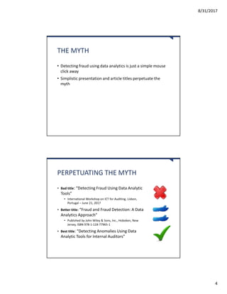 8/31/2017
4
THE MYTH
• Detecting fraud using data analytics is just a simple mouse
click away
• Simplistic presentation and article titles perpetuate the
myth
PERPETUATING THE MYTH
• Bad title: “Detecting Fraud Using Data Analytic
Tools”
• International Workshop on ICT for Auditing, Lisbon,
Portugal – June 21, 2017
• Better title: “Fraud and Fraud Detection: A Data
Analytics Approach”
• Published by John Wiley & Sons, Inc., Hoboken, New
Jersey, ISBN 978-1-118-77965-1
• Best title: “Detecting Anomalies Using Data
Analytic Tools for Internal Auditors”
 