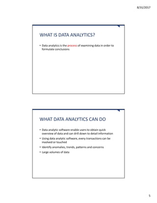8/31/2017
5
WHAT IS DATA ANALYTICS?
• Data analytics is the process of examining data in order to
formulate conclusions
WHAT DATA ANALYTICS CAN DO
• Data analytic software enable users to obtain quick
overview of data and can drill down to detail information
• Using data analytic software, every transactions can be
involved or touched
• Identify anomalies, trends, patterns and concerns
• Large volumes of data
 