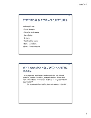 8/31/2017
9
STATISTICAL & ADVANCED FEATURES
• Benford’s Law
• Trend Analysis
• Time Series Analysis
• Correlation
• Z-Score
• Relative Size Factor
• Same-Same-Same
• Same-Same-Different
WHY YOU MAY NEED DATA ANALYTIC
TOOLS
“By using ADAs, auditors are able to discover and analyze
patterns, identify anomalies, and obtain other information
from relevant data populations that may be very useful to an
organization.”
• CPA Canada Audit Client Briefing Audit Data Analytics – May 2017
 