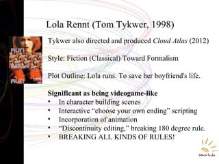Lola Rennt (Tom Tykwer, 1998)
Tykwer also directed and produced Cloud Atlas (2012)
Style: Fiction (Classical) Toward Formalism
Plot Outline: Lola runs. To save her boyfriend's life.
Significant as being videogame-like
• In character building scenes
• Interactive “choose your own ending” scripting
• Incorporation of animation
• “Discontinuity editing,” breaking 180 degree rule.
• BREAKING ALL KINDS OF RULES!
 
