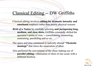 Classical Editing -- DW Griffiths
Classical editing involves editing for dramatic intensity and
emotional emphasis rather than purely physical reasons.
Birth of a Nation by carefully selecting and juxtaposing long,
medium, and close shots, Griffiths constantly shifted the
spectator’s point of view -- consolidating, connecting,
contrasting, paralleling and so on.
The space and time continuum is radically altered “Thematic
montage” that stress the association of ideas.
Also perfected the conventions of the chase making use of
parallel editing-- alternation of shots of one scene with a
different location.
 