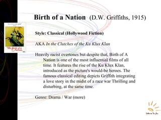 Birth of a Nation (D.W. Griffiths, 1915)
Style: Classical (Hollywood Fiction)
AKA In the Clutches of the Ku Klux Klan
Heavily racist overtones but despite that, Birth of A
Nation is one of the most influential films of all
time. It features the rise of the Ku Klux Klan,
introduced as the picture's would-be heroes. The
famous classical editing depicts Griffith integrating
a love story in the midst of a race war Thrilling and
disturbing, at the same time.
Genre: Drama / War (more)
 