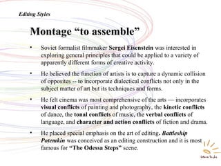Montage “to assemble”
Editing Styles
• Soviet formalist filmmaker Sergei Eisenstein was interested in
exploring general principles that could be applied to a variety of
apparently different forms of creative activity.
• He believed the function of artists is to capture a dynamic collision
of opposites -- to incorporate dialectical conflicts not only in the
subject matter of art but its techniques and forms.
• He felt cinema was most comprehensive of the arts — incorporates
visual conflicts of painting and photography, the kinetic conflicts
of dance, the tonal conflicts of music, the verbal conflicts of
language, and character and action conflicts of fiction and drama.
• He placed special emphasis on the art of editing. Battleship
Potemkin was conceived as an editing construction and it is most
famous for “The Odessa Steps” scene.
 