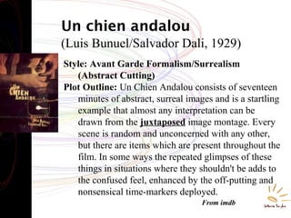 Un chien andalou
(Luis Bunuel/Salvador Dali, 1929)
Style: Avant Garde Formalism/Surrealism
(Abstract Cutting)
Plot Outline: Un Chien Andalou consists of seventeen
minutes of abstract, surreal images and is a startling
example that almost any interpretation can be
drawn from the juxtaposed image montage. Every
scene is random and unconcerned with any other,
but there are items which are present throughout the
film. In some ways the repeated glimpses of these
things in situations where they shouldn't be adds to
the confused feel, enhanced by the off-putting and
nonsensical time-markers deployed.
From imdb
 