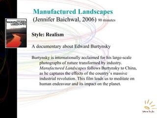 Manufactured Landscapes
(Jennifer Baichwal, 2006) 90 minutes
Style: Realism
A documentary about Edward Burtynsky
Burtynsky is internationally acclaimed for his large-scale
photographs of nature transformed by industry.
Manufactured Landscapes follows Burtynsky to China,
as he captures the effects of the country’s massive
industrial revolution. This film leads us to meditate on
human endeavour and its impact on the planet.
 