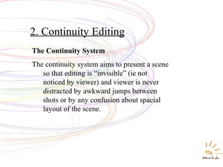 2. Continuity Editing
The Continuity System
The continuity system aims to present a scene
so that editing is “invisible” (ie not
noticed by viewer) and viewer is never
distracted by awkward jumps between
shots or by any confusion about spacial
layout of the scene.
 