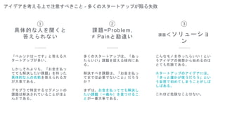 アイデアを考える上で注意すべきこと - 多くのスタートアップが陥る失敗
②
課題=Problem,
≠ Painと勘違い
③
課題＜ソリューショ
ン
「ペルソナは〜です」と答えるス
タートアップが多い。
しかしそれよりも、「お金を払っ
てでも解決したい課題」を持った
具体的な人の名前を答えられる方
が大事である。
デモグラで特定するセグメントの
課題は解決されていることがほと
んどである。
①
具体的な人を聞くと
答えられない
多くのスタートアップは、「あっ
たらいい」課題を捉える傾向にあ
る。
解決すべき課題は、「お金を払っ
てまでは必要でないこと」だろう
か？
まずは、お金を払ってでも解決し
たい課題（＝痛み）を見つけるこ
とが一番大事である。
こんなモノを作ったらいい！とい
うアイデアの発想から始めるのは
とても危険である。
スタートアップのアイデアには、
「きっと誰かが使うだろう」とい
う妄想で初めてしまうことがしば
しばある。
これほど危険なことはない。
 