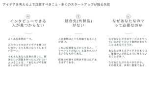アイデアを考える上で注意すべきこと - 多くのスタートアップが陥る失敗
⑤
競合先(代替品)
がない
よくある質問の一つ。
どうやってそのアイデアを見つけ
たのか、とても気になってしまう
パターン。
そもそもあなた自身の周りに、解
決したい課題を持った人がいない
ということは、「あなたがやる理
由」がないのでは？
④
インタビューできる
人が見つからない
この質問はとても危険であること
が多い。
これは投資家などからすると、「
マーケットがない」と言われてい
るようなものである。
既存の代替する解決手段は必ずあ
るはずである。
⑥
なぜあなたなの？
って必要なのか
なぜあなたがそのサービスをやっ
ているのか？という質問を受けた
ことはあるだろうか。
あなたが考えるアイデアの多くは
、複数の人が同じように考えてい
ることが多い。
なぜあなたがやるべきなのか。
その答えは、非常に重要である。
 