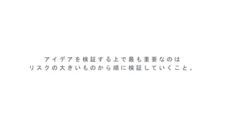 ア イ デ ア を 検 証 す る 上 で 最 も 重 要 な の は
リ ス ク の 大 き い も の か ら 順 に 検 証 し て い く こ と 。
 