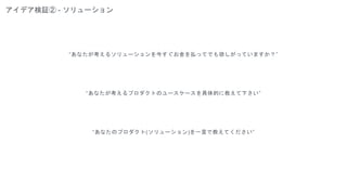 アイデア検証② - ソリューション
“あなたが考えるソリューションを今すぐお金を払ってでも欲しがっていますか？”
“あなたが考えるプロダクトのユースケースを具体的に教えて下さい”
“あなたのプロダクト(ソリューション)を一言で教えてください”
 