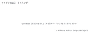 アイデア検証③ - タイミング
“なぜ2年前でもなく2年後でもなく今そのスタートアップを行っているのか？”
– Michael Moritz, Sequoia Capital
 