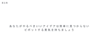 まとめ
あ な た が や る べ き い い ア イ デ ア は 簡 単 に 見 つ か ら な い
ピ ボ ッ ト す る 勇 気 を 持 ち ま し ょ う
 