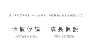 価 値 仮 説
プロダクトがユーザーに
どのような価値を提供するのか
成 長 仮 説
新規ユーザーはどのように
プロダクトを知って使うのか
良いアイデアだとわかったら２つの仮説をひたすら検証しよう
 