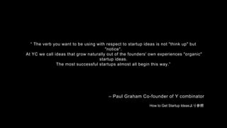 – Paul Graham Co-founder of Y combinator
“ The verb you want to be using with respect to startup ideas is not "think up" but
"notice".
At YC we call ideas that grow naturally out of the founders' own experiences "organic"
startup ideas.
The most successful startups almost all begin this way.”
How to Get Startup Ideasより参照
 