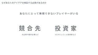 なぜあなたのアイデアを検証する必要があるのか
あなたにとって無視できないプレイヤーがいる
競 合 先
大企業や既存企業など
投 資 家
VCやエンジェル投資家など
 
