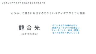 なぜあなたのアイデアを検証する必要があるのか
どうやって競合に対抗するのかというアイデアがとても重要
競 合 先
大企業や既存企業など
そこに大きな市場があると、
新規スタートアップにはない
リソース「ヒト・お金・時間」
をフル活用して参入してくる
 