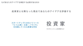 なぜあなたのアイデアを検証する必要があるのか
起業家とは異なった視点であなたのアイデアを評価する
投 資 家
VCやエンジェル投資家など
スタートアップにはないリソース
「ヒト(人脈)・お金・ノウハウ」
を支援してくれる貴重な存在
 