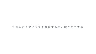 だ か ら こ そ ア イ デ ア を 検 証 す る こ と は と て も 大 事
 