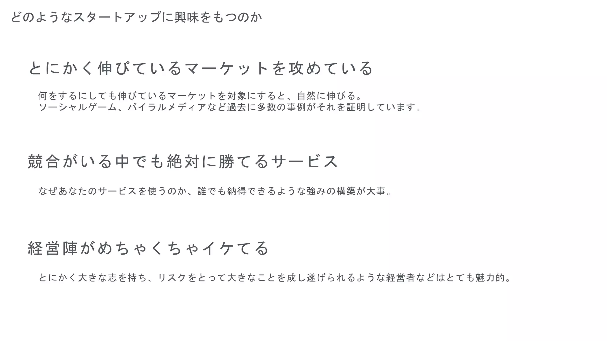 どのようなスタートアップに興味をもつのか
とにかく伸びているマーケットを攻めている
競合がいる中でも絶対に勝てるサービス
経営陣がめちゃくちゃイケてる
何をするにしても伸びているマーケットを対象にすると、自然に伸びる。
ソーシャルゲーム、バイラルメディアなど過去に多数の事例がそれを証明しています。
なぜあなたのサービスを使うのか、誰でも納得できるような強みの構築が大事。
とにかく大きな志を持ち、リスクをとって大きなことを成し遂げられるような経営者などはとても魅力的。
 