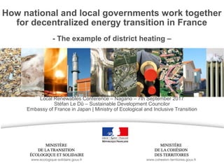 How national and local governments work together
for decentralized energy transition in France
- The example of district heating –
Local Renewables Conference – Nagano – 7th September 2017
Stéfan Le Dû – Sustainable Development Councilor
Embassy of France in Japan | Ministry of Ecological and Inclusive Transition
 