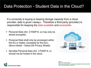 Data Protection - Student Data in the Cloud?
If a university is buying or leasing storage capacity from a cloud
provider, data is given «away». Therefore a third party (provider) is
responsible for keeping the data available and accessible.
 Personal Data (Art. 3 FADP lit. a) may only be
stored encrypted.
 Personal Data shall only be processed within
the EU or states «accepted by the EU».
(Save Harbor - Swiss-US Privacy Shield)
 Sensible Personal Data (Art. 3 FADP lit. c)
should not be hosted in the cloud.
Source:
Swiss –US Privacy Shield
https://www.edoeb.admin.ch/datenschutz/00626/00753/01405/01406/i
ndex.html?lang=de&print_style=yes
 
