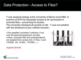 Data Protection - Access to Files?
Source: BGE 1C_200/2016
Final judgement of August 12, 2016
«The appellant considers it arbitrary, if not
only the personal equipment, but also
«notes, computer files and correspondence
are exepted form access (Art. 21 Abs. 3 and
4 KDSG; Art. 18 Abs. 1 KV/BE)…»
Y was studying biology at the University of Berne since1984. In
summer of 2014 he requested access to all «processed or
archived files» concerning his studies.
The University disclosed all records on file. Y was not satisfied
with the disclosure of just «official records»:
Appeal denied
 