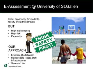 E-Assessment @ University of St.Gallen
Great opportunity for students,
faculty and administration
 High maintenance
 High risk
 Expensive
BUT
 Embrace Digitalization
 Manageable (costs, staff,
infrastructure)
 Save and fair
OUR
APPROACH
 