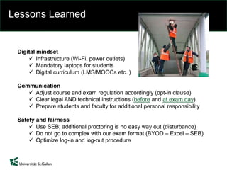 Lessons Learned
Digital mindset
 Infrastructure (Wi-Fi, power outlets)
 Mandatory laptops for students
 Digital curriculum (LMS/MOOCs etc. )
Communication
 Adjust course and exam regulation accordingly (opt-in clause)
 Clear legal AND technical instructions (before and at exam day)
 Prepare students and faculty for additional personal responsibility
Safety and fairness
 Use SEB; additional proctoring is no easy way out (disturbance)
 Do not go to complex with our exam format (BYOD – Excel – SEB)
 Optimize log-in and log-out procedure
 