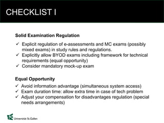 CHECKLIST I
 Explicit regulation of e-assessments and MC exams (possibly
mixed exams) in study rules and regulations.
 Explicitly allow BYOD exams including framework for technical
requirements (equal opportunity)
 Consider mandatory mock-up exam
Solid Examination Regulation
 Avoid information advantage (simultaneous system access)
 Exam duration time: allow extra time in case of tech problem
 Adjust your compensation for disadvantages regulation (special
needs arrangements)
Equal Opportunity
 