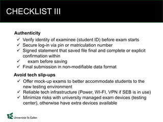 CHECKLIST III
 Offer mock-up exams to better accommodate students to the
new testing environment
 Reliable tech infrastructure (Power, WI-FI, VPN if SEB is in use)
 Minimize risks with university managed exam devices (testing
center), otherwise have extra devices available
Avoid tech slip-ups
 Verify identity of examinee (student ID) before exam starts
 Secure log-in via pin or matriculation number
 Signed statement that saved file final and complete or explicit
confirmation within
 exam before saving
 Final submission in non-modifiable data format
Authenticity
 