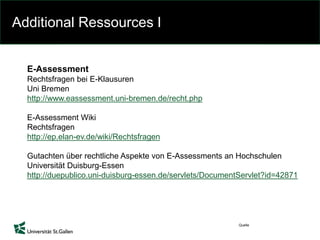 Additional Ressources I
Quelle
E-Assessment
Rechtsfragen bei E-Klausuren
Uni Bremen
http://www.eassessment.uni-bremen.de/recht.php
E-Assessment Wiki
Rechtsfragen
http://ep.elan-ev.de/wiki/Rechtsfragen
Gutachten über rechtliche Aspekte von E-Assessments an Hochschulen
Universität Duisburg-Essen
http://duepublico.uni-duisburg-essen.de/servlets/DocumentServlet?id=42871
 