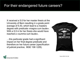 For their endangered future careers?
Source: BGE 136 I 229
X received a 5.0 for her master thesis at the
University of Bern resulting in a grade point
average of 5.43, which lead to a masters
degree with predicate «magna cum laude».
With a 5.5 in for her thesis she would have
reached a «summa cum laude».
…this particular grade had a significant
impact on her final degree predicate and
therefore on her future career (specification
of judicial practice; BGE 136 I 229).
 