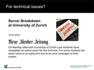 For technical issues?
Source: https://www.nzz.ch/zuerich/server-der-
universitaet-abgestuerzt-1.18220461
Server Breakdown
at University of Zurich
On Monday afternoon University of Zurich Law students have
completed an online exam for the first time. For some students the
exam came to an early end due to an error message on their
screen.
14.01.2014
 