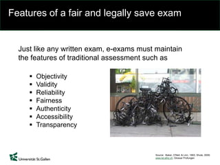 Features of a fair and legally save exam
Just like any written exam, e-exams must maintain
the features of traditional assessment such as
 Objectivity
 Validity
 Reliability
 Fairness
 Authenticity
 Accessibility
 Transparency
Source: Baker, O'Neil, & Linn, 1993; Shute, 2009;
www.let.ethz.ch; Glossar Prüfungen
 