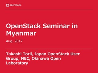 OpenStack Seminar in
Myanmar
Aug. 2017
Takashi Torii, Japan OpenStack User
Group, NEC, Okinawa Open
Laboratory
 