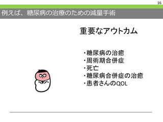 例えば、糖尿病の治療のための減量手術
16
重要なアウトカム
・糖尿病の治癒
・周術期合併症
・死亡
・糖尿病合併症の治癒
・患者さんのQOL
 