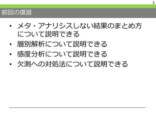 前回の復習
• メタ・アナリシスしない結果のまとめ方
について説明できる
• 層別解析について説明できる
• 感度分析について説明できる
• 欠測への対処法について説明できる
3
 