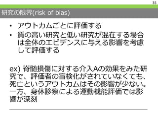 研究の限界(risk of bias)
• アウトカムごとに評価する
• 質の高い研究と低い研究が混在する場合
は全体のエビデンスに与える影響を考慮
して評価する
ex) 脊髄損傷に対する介入Aの効果をみた研
究で、評価者の盲検化がされていなくても、
死亡というアウトカムはその影響が少ない。
一方、身体診察による運動機能評価では影
響が深刻
35
 