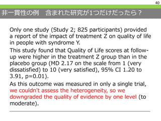 非一貫性の例 含まれた研究が1つだけだったら？
40
Only one study (Study 2; 825 participants) provided
a report of the impact of treatment Z on quality of life
in people with syndrome Y.
This study found that Quality of Life scores at follow-
up were higher in the treatment Z group than in the
placebo group (MD 2.17 on the scale from 1 (very
dissatisfied) to 10 (very satisfied), 95% CI 1.20 to
3.91, p=0.01).
As this outcome was measured in only a single trial,
we couldn't assess the heterogeneity, so we
downgraded the quality of evidence by one level (to
moderate).
 