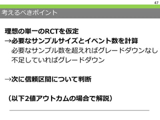 考えるべきポイント
理想の単一のRCTを仮定
→必要なサンプルサイズとイベント数を計算
必要なサンプル数を超えればグレードダウンなし
不足していればグレードダウン
→次に信頼区間について判断
（以下2値アウトカムの場合で解説）
47
 